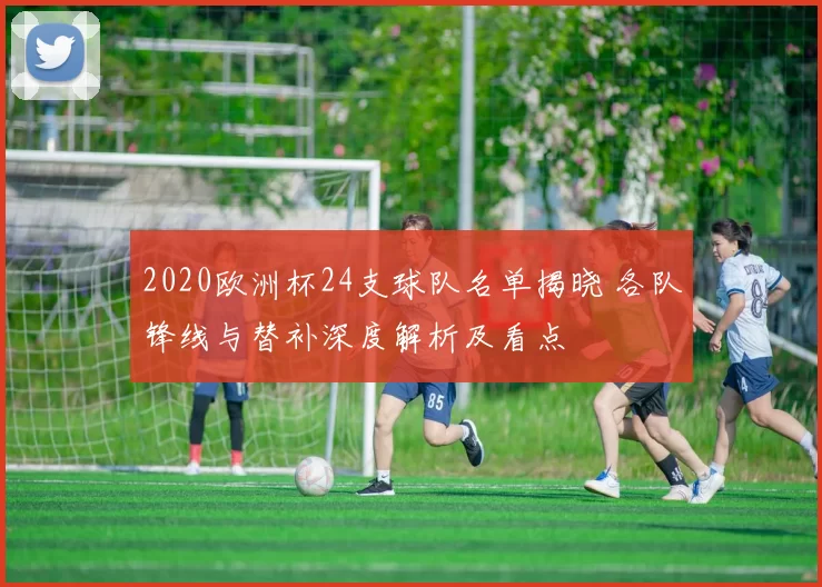 2020欧洲杯24支球队名单揭晓 各队锋线与替补深度解析及看点