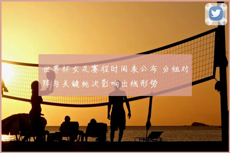 世界杯女足赛程时间表公布 分组对阵与关键轮次影响出线形势