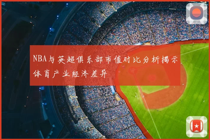 NBA与英超俱乐部市值对比分析揭示体育产业经济差异