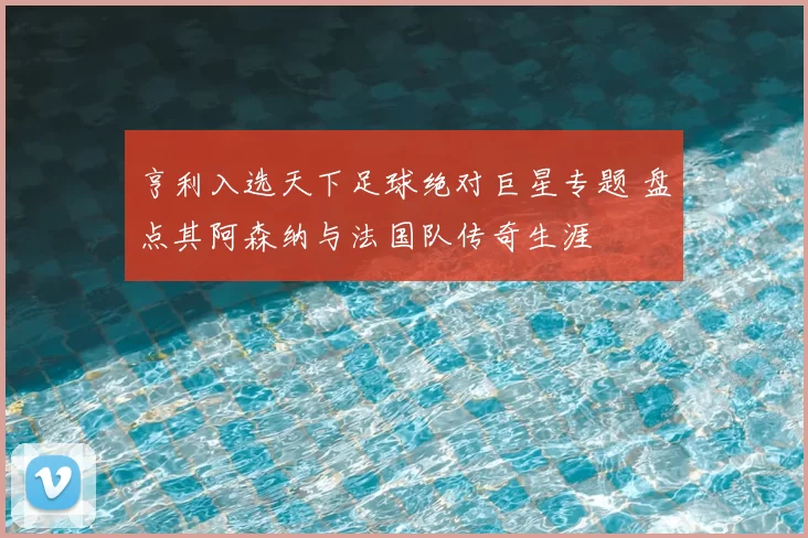 亨利入选天下足球绝对巨星专题 盘点其阿森纳与法国队传奇生涯