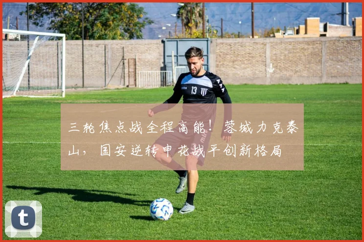 三轮焦点战全程高能！蓉城力克泰山，国安逆转申花战平创新格局